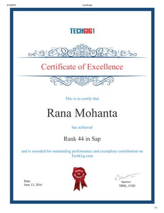 6/13/2016 Certificate
1/1
Date:
June 13, 2016 TBSL, COO
Certificate of Excellence
This is to certify that
Rana Mohanta
has achieved
Rank 44 in Sap
and is awarded for outstanding performance and exemplary contribution on
TechGig.com
 
