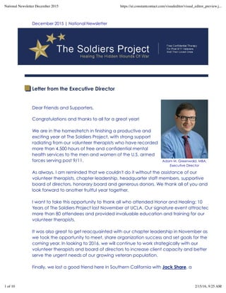 Adam M. Greenwald, MBA,
Executive Director
December 2015 | National Newsletter
Letter from the Executive Director
Dear Friends and Supporters,
 
Congratulations and thanks to all for a great year!
We are in the homestretch in finishing a productive and
exciting year at The Soldiers Project, with strong support
radiating from our volunteer therapists who have recorded
more than 4,500 hours of free and confidential mental
health services to the men and women of the U.S. armed
forces serving post 9/11.
 
As always, I am reminded that we couldn't do it without the assistance of our
volunteer therapists, chapter leadership, headquarter staff members, supportive
board of directors, honorary board and generous donors. We thank all of you and
look forward to another fruitful year together.
 
I want to take this opportunity to thank all who attended Honor and Healing: 10
Years of The Soldiers Project last November at UCLA. Our signature event attracted
more than 80 attendees and provided invaluable education and training for our
volunteer therapists.
 
It was also great to get reacquainted with our chapter leadership in November as
we took the opportunity to meet, share organization success and set goals for the
coming year. In looking to 2016, we will continue to work strategically with our
volunteer therapists and board of directors to increase client capacity and better
serve the urgent needs of our growing veteran population.
 
Finally, we lost a good friend here in Southern California with Jack Share, a
National Newsletter December 2015 https://ui.constantcontact.com/visualeditor/visual_editor_preview.j...
1 of 10 2/15/16, 9:25 AM
 