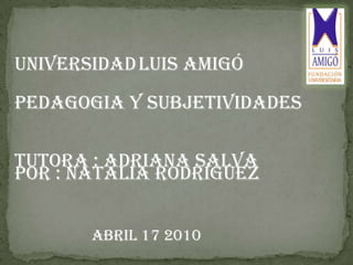 UNIVERSIDADLUIS AMIGÓ  PEDAGOGIA Y SUBJETIVIDADES POR : NATALIA RODRÍGUEZ TUTORA : ADRIANA SALVA  ABRIL 17 2010 