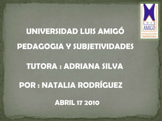 UNIVERSIDAD LUIS AMIGÓ    PEDAGOGIA Y SUBJETIVIDADES    POR : NATALIA RODRÍGUEZ  TUTORA: ADRIANA SILVA  ABRIL 17 2010 