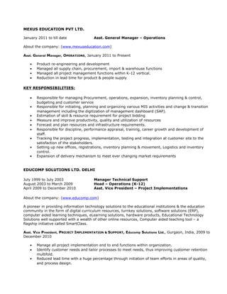 MEXUS EDUCATION PVT LTD.
January 2011 to till date Asst. General Manager – Operations
About the company: (www.mexuseducation.com)
Asst. General Manager, OPERATIONS, January 2011 to Present
• Product re-engineering and development
• Managed all supply chain, procurement, import & warehouse functions
• Managed all project management functions within K-12 vertical.
• Reduction in lead time for product & people supply
KEY RESPONSIBILITIES:
• Responsible for managing Procurement, operations, expansion, inventory planning & control,
budgeting and customer service
• Responsible for initiating, planning and organizing various MIS activities and change & transition
management including the digitization of management dashboard (SAP).
• Estimation of skill & resource requirement for project bidding
• Measure and improve productivity, quality and utilization of resources
• Forecast and plan resources and infrastructure requirements.
• Responsible for discipline, performance appraisal, training, career growth and development of
staff.
• Tracking the project progress, implementation, testing and integration at customer site to the
satisfaction of the stakeholders.
• Setting up new offices, registrations, inventory planning & movement, Logistics and inventory
control.
• Expansion of delivery mechanism to meet ever changing market requirements
EDUCOMP SOLUTIONS LTD. DELHI
July 1999 to July 2003 Manager Technical Support
August 2003 to March 2009 Head – Operations (K-12)
April 2009 to December 2010 Asst. Vice President – Project Implementations
About the company: (www.educomp.com)
A pioneer in providing information technology solutions to the educational institutions & the education
community in the form of digital curriculum resources, turnkey solutions, software solutions (ERP),
computer aided learning techniques, eLearning solutions, hardware products, Educational Technology
Solutions well supported with a wealth of other online resources, Computer aided teaching tool – a
flagship initiative called SmartClass.
Asst. Vice President, PROJECT IMPLEMENTATION & SUPPORT, Educomp Solutions Ltd., Gurgaon, India, 2009 to
December 2010
• Manage all project implementation end to end functions within organization.
• Identify customer needs and tailor processes to meet needs, thus improving customer retention
multifold.
• Reduced lead time with a huge percentage through initiation of team efforts in areas of quality,
and process design.
 