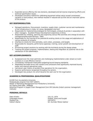 • Expanded service offering into new domains; developed and led reverse engineering efforts and
technical specification issues.
• Developed innovative method for calibrating equipment whose setup caused unnecessary
variation in final product; new method resulted in reduced set-up time and an improved uptime
of the product.
KEY RESPONSIBILITIES:
• Managed operations, Procurement, inventory, supply chain, customer service and maintenance
of the infrastructure in India, Sri Lanka, Bangladesh and Gulf.
• Responsible for implementing strategies for technologies, products & portals in association with
other managers. Excellent Product Development experience in China.
• Responsible for initiating, planning and organizing various MIS activities and change & transition
management(Microsoft Navision - ERP)
• Responsible for the training of the potential & existing clients on the usage and applications of
various products of company
• Interface to clients for time estimates, work orders, processes, and targets.
• Responsible for discipline, performance appraisal, training, career growth and development of
staff.
• Envisioning project solutions by working with the Architects during the design phase.
• Tracking the project progress, implementation, testing and integration at customer site to the
satisfaction of the stakeholders.
KEY ACCOMPLISHMENTS:
• Surpassed even the most optimistic and challenging implementation order stream at multi-
locations in a cost effective manner.
• Consistently maintained impeccable budgeting/record-keeping standards.
• Negotiated favorable terms with vendors and contractors that significantly improved buying
power and lowered operational costs.
• Led eleven-year history of accident-free operations for the organization.
• Superior performance recognized throughout by seniors.
• Developed new product mix which became the cash cow for the organization.
ACADEMIC & PROFESSIONAL QUALIFICATIONS
B.COM from Kurukshetra University
Postgraduate program from NIIT (GNIIT)
Master of Marketing Management from Pondicherry University.
Six Sigma Green Belt - RABQSA
Advanced Program in Supply Chain Management from IIM Calcutta (India’s premier management
institute)
PERSONAL DETAILS:
Date of birth: July 13, 1974
Languages known: English, Hindi and Punjabi
Passport No.: H6133272
Father’s Name: Sh. Surinder Mohan Gakhar
 