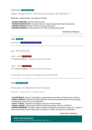 PRE-PROGRAMME
© Association NiceFuture – Document confidentiel - Page 3 sur 10
	
  
11h30–12h15 TABLE RONDE .
Quel visage pour l’économie suisse de demain ?
Modérateur : Nicolae Schiau, Journaliste du Grand 8
- XAVIER COMTESSE, Directeur d’Avenir Suisse
- FRANCOIS MARTHALER, Conseiller d’Etat, en charge du Département des infrastructures
- GERARD FISCHER, Directeur Général du Groupe Swisscanto
- SUZANNE ROSSELET, Deputy Director of the IMD Competitiveness Center
Stakeholder Challengers
12h30 REPAS .
Visite libre de « Ideas & Solutions Market »
Part II - Workshops
14h00 – 14h45 ATELIERS .
1
ère
session d’ateliers – 4 ateliers à choix de 45 minutes
15h00 – 15h45 ATELIERS .
2
ème
session d’ateliers – 4 ateliers à choix de 45 minutes
En parallèle aux sessions d’atelier@ Auditoire M100 IMD
	
  
14h00 TABLE RONDE .
	
  
Energie et Cleantech en Suisse
Modérateur : Nicolae Schiau, journaliste Grand 8
- CLAUDE BEGLE, Directeur SymbioSwiss, représentant des Cleantech en Romandie (à confirmer)
- URSULA RENOLD, Directrice de l'Office fédéral de la formation professionnelle et de la technologie
« le Masterplan Cleantech de la Confédération »
- Orateur à définir, Programme des Nations Unies pour l’environnement
- PASCAL VINARD, Chef de projet AGEPP-Géothermie profonde, Directeur SI-REN SA
- ROGER NORDMANN, Conseiller national socialiste et Président de swissolar et auteur de « Libérer la
Suisse des énergies fossiles- Des projets concrets pour l’habitat, les transports et l’électricité »
Stakeholder Challengers
 