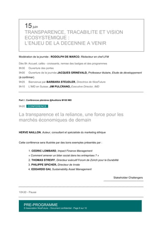 PRE-PROGRAMME
© Association NiceFuture – Document confidentiel - Page 6 sur 10
	
  
15 juin
TRANSPARENCE, TRACABILITE ET VISION
ECOSYSTEMIQUE :
L’ENJEU DE LA DECENNIE A VENIR
Modération de la journée : RODOLPH DE MARCO, Rédacteur en chef LFM
Dès 8h Accueil, cafés - croissants, remise des badges et des programmes
8h30 Ouverture des portes
9h00 Ouverture de la journée JACQUES GRINEVALD, Professeur titulaire, Etude de développement
(à confirmer)
9h05 Bienvenue par BARBARA STEUDLER, Directrice de NiceFuture
9h10 L’IMD en Suisse, JIM PULCRANO, Executive Director, IMD
Part I : Conférences plénières @Auditoire M100 IMD
9h20 CONFERENCE .
La transparence et la reliance, une force pour les
marchés économiques de demain
HERVE NAILLON, Auteur, consultant et spécialiste du marketing éthique
Cette conférence sera illustrée par des bons exemples présentés par :
1. CEDRIC LOMBARD, Impact Finance Management
« Comment amener un bilan social dans les entreprises ? »
2. THOMAS STREIFF, Directeur exécutif Forum de Zürich pour la Durabilité
3. PHILIPPE SPICHER, Directeur de Inrate
4. EDOARDO GAI, Sustainability Asset Management
Stakeholder Challengers
10h30 - Pause
 