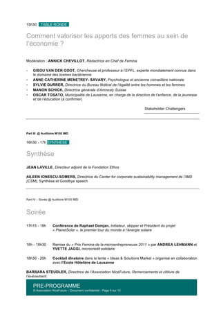 PRE-PROGRAMME
© Association NiceFuture – Document confidentiel - Page 9 sur 10
	
  
15h30 TABLE RONDE .
Comment valoriser les apports des femmes au sein de
l’économie ?
Modération : ANNICK CHEVILLOT, Rédactrice en Chef de Femina
-­‐ GISOU VAN DER GOOT, Chercheuse et professeur à l’EPFL, experte mondialement connue dans
le domaine des toxines bactérienne
-­‐ ANNE CATHERINE MENETREY- SAVARY, Psychologue et ancienne conseillère nationale
-­‐ SYLVIE DURRER, Directrice du Bureau fédéral de l’égalité entre les hommes et les femmes
-­‐ MANON SCHICK, Directrice générale d’Amnesty Suisse
-­‐ OSCAR TOSATO, Municipalité de Lausanne, en charge de la direction de l’enfance, de la jeunesse
et de l’éducation (à confirmer)
Stakeholder Challengers
Part III @ Auditoire M100 IMD
16h30 - 17h SYNTHESE .
Synthèse
JEAN LAVILLE, Directeur adjoint de la Fondation Ethos
AILEEN IONESCU-SOMERS, Directrice du Center for corporate sustainability management de l’IMD
(CSM), Synthèse et Goodbye speech
Part IV – Soirée @ Auditoire M100 IMD
Soirée
17h15 - 18h Conférence de Raphael Domjan, Initiateur, skipper et Président du projet
« PlanetSolar », le premier tour du monde à l’énergie solaire
18h - 18h30 Remise du « Prix Femina de la microentrepreneuse 2011 » par ANDREA LEHMANN et
YVETTE JAGGI, microcrédit solidaire
18h30 - 20h Cocktail dînatoire dans la tente « Ideas & Solutions Market » organisé en collaboration
avec l’Ecole Hôtelière de Lausanne
BARBARA STEUDLER, Directrice de l’Association NiceFuture, Remerciements et clôture de
l’événement.
 