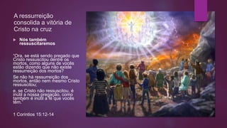 A ressurreição
consolida a vitória de
Cristo na cruz
 Nós também
ressuscitaremos
“Ora, se está sendo pregado que
Cristo ressuscitou dentre os
mortos, como alguns de vocês
estão dizendo que não existe
ressurreição dos mortos?
Se não há ressurreição dos
mortos, então nem mesmo Cristo
ressuscitou;
e, se Cristo não ressuscitou, é
inútil a nossa pregação, como
também é inútil a fé que vocês
têm.”
1 Coríntios 15:12-14
 
