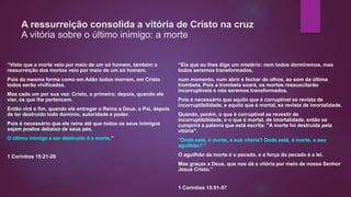 A ressurreição consolida a vitória de Cristo na cruz
A vitória sobre o último inimigo: a morte
“Visto que a morte veio por meio de um só homem, também a
ressurreição dos mortos veio por meio de um só homem.
Pois da mesma forma como em Adão todos morrem, em Cristo
todos serão vivificados.
Mas cada um por sua vez: Cristo, o primeiro; depois, quando ele
vier, os que lhe pertencem.
Então virá o fim, quando ele entregar o Reino a Deus, o Pai, depois
de ter destruído todo domínio, autoridade e poder.
Pois é necessário que ele reine até que todos os seus inimigos
sejam postos debaixo de seus pés.
O último inimigo a ser destruído é a morte.”
1 Coríntios 15:21-26
“Eis que eu lhes digo um mistério: nem todos dormiremos, mas
todos seremos transformados,
num momento, num abrir e fechar de olhos, ao som da última
trombeta. Pois a trombeta soará, os mortos ressuscitarão
incorruptíveis e nós seremos transformados.
Pois é necessário que aquilo que é corruptível se revista de
incorruptibilidade, e aquilo que é mortal, se revista de imortalidade.
Quando, porém, o que é corruptível se revestir de
incorruptibilidade, e o que é mortal, de imortalidade, então se
cumprirá a palavra que está escrita: "A morte foi destruída pela
vitória".
"Onde está, ó morte, a sua vitória? Onde está, ó morte, o seu
aguilhão? "
O aguilhão da morte é o pecado, e a força do pecado é a lei.
Mas graças a Deus, que nos dá a vitória por meio de nosso Senhor
Jesus Cristo.”
1 Coríntios 15:51-57
 