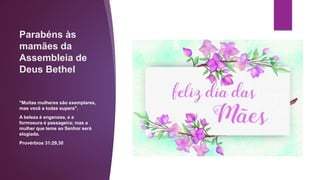 Parabéns às
mamães da
Assembleia de
Deus Bethel
"Muitas mulheres são exemplares,
mas você a todas supera".
A beleza é enganosa, e a
formosura é passageira; mas a
mulher que teme ao Senhor será
elogiada.
Provérbios 31:29,30
 