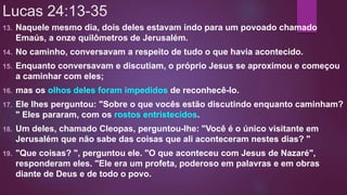 Lucas 24:13-35
13. Naquele mesmo dia, dois deles estavam indo para um povoado chamado
Emaús, a onze quilômetros de Jerusalém.
14. No caminho, conversavam a respeito de tudo o que havia acontecido.
15. Enquanto conversavam e discutiam, o próprio Jesus se aproximou e começou
a caminhar com eles;
16. mas os olhos deles foram impedidos de reconhecê-lo.
17. Ele lhes perguntou: "Sobre o que vocês estão discutindo enquanto caminham?
" Eles pararam, com os rostos entristecidos.
18. Um deles, chamado Cleopas, perguntou-lhe: "Você é o único visitante em
Jerusalém que não sabe das coisas que ali aconteceram nestes dias? "
19. "Que coisas? ", perguntou ele. "O que aconteceu com Jesus de Nazaré",
responderam eles. "Ele era um profeta, poderoso em palavras e em obras
diante de Deus e de todo o povo.
 