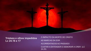 Tristeza e olhos impedidos
Lc 24.16 e 17
O IMPACTO DA MORTE DE CRISTO
AS MARCAS DA DOR
ACORRENTADOS AO PASSADO
CUSTAR A ENTENDER E DEMORAR A CRER (LC
24.25)
 