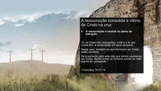 A ressurreição consolida a vitória
de Cristo na cruz
 A ressurreição é central no plano de
salvação
“E, se Cristo não ressuscitou, inútil é a fé que
vocês têm, e ainda estão em seus pecados.
Neste caso, também os que dormiram em Cristo
estão perdidos.
Se é somente para esta vida que temos esperança
em Cristo, dentre todos os homens somos os mais
dignos de compaixão.”
1 Coríntios 15:17-19
 