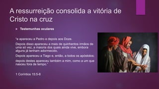 A ressurreição consolida a vitória de
Cristo na cruz
 Testemunhas oculares
“e apareceu a Pedro e depois aos Doze.
Depois disso apareceu a mais de quinhentos irmãos de
uma só vez, a maioria dos quais ainda vive, embora
alguns já tenham adormecido.
Depois apareceu a Tiago e, então, a todos os apóstolos;
depois destes apareceu também a mim, como a um que
nasceu fora de tempo.”
1 Coríntios 15:5-8
 