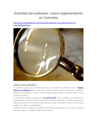 Actividad del avaluador: nueva reglamentación
en Colombia
http://www.colombialegalcorp.com/actividad-del-avaluador-nueva-reglamentacion-en-
colombia/#prettyPhoto
¿Qué es un avaluador?
Un avaluador es quien, por su formación certificada y conocimientos, y estando inscrito en el Registro
Abierto de Avaluadores (RAA), puede aplicar técnicas, métodos, criterios, herramientas y actuaciones
pertinentes para determinar el valor de un bien. Realizando esta actividad, el avaluador ayudará a tomar
decisiones económicas.
El ejercicio del avaluador está guiado por la Ley 1673 de 2013. Aquí se especifican sus competencias y
responsabilidades. Constituye el Código de Ética de la actividad del Avaluador. Esto significa que esta ley da
información acerca de cómo el profesional debe realizar su trabajo, y qué sanción se aplica en caso de que no
cumpla con sus deberes y responsabilidades.
También es necesario aclarar que las Entidades Reconocidas de Autorregulación y las Lonjas de Propiedad
Raíz pueden aplicar a sus miembros códigos de ética propios.
 