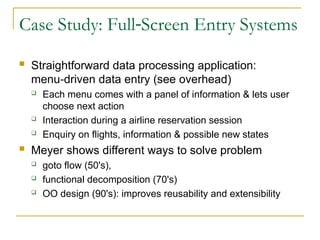 Case Study: Full Screen Entry Systems
‑
 Straightforward data processing application:
menu driven data entry (see overhead)
‑
 Each menu comes with a panel of information & lets user
choose next action
 Interaction during a airline reservation session
 Enquiry on flights, information & possible new states
 Meyer shows different ways to solve problem
 goto flow (50's),
 functional decomposition (70's)
 OO design (90's): improves reusability and extensibility
 