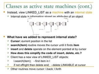 Classes as active state machines (cont.)
 Instead, view LINKED_LIST as a machine with an internal state
 Internal state is information stored as attributes of an object
 What have we added to represent internal state?
 Cursor: current position in the list
 search(item) routine moves the cursor until it finds item
 insert and delete operate on the element pointed at by cursor
 How does this simplify the code of insert, delete, etc.?
 Client has a new view of LINKED_LIST objects:
 l.search(item); find item in l
‑‑
 if not offright then delete end; delete LINKABLE at cursor
‑‑
 Other routines move cursor: l.back; l.forth
 