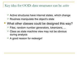 Key idea for OOD: data structures can be active
 Active structures have internal states, which change
 Routines manipulate the object's state
 What other classes could be designed this way?
 Files, random number generators, tokenizers, ...
 Class as state machine view may not be obvious
during analysis
 A good reason for redesign!
 