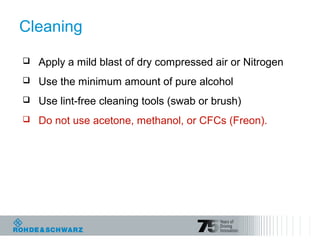 Cleaning
 Apply a mild blast of dry compressed air or Nitrogen
 Use the minimum amount of pure alcohol
 Use lint-free cleaning tools (swab or brush)
 Do not use acetone, methanol, or CFCs (Freon).
 