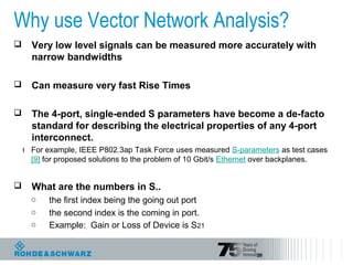 28
Why use Vector Network Analysis?
 Very low level signals can be measured more accurately with
narrow bandwidths
 Can measure very fast Rise Times
 The 4-port, single-ended S parameters have become a de-facto
standard for describing the electrical properties of any 4-port
interconnect.
ı For example, IEEE P802.3ap Task Force uses measured S-parameters as test cases
[9] for proposed solutions to the problem of 10 Gbit/s Ethernet over backplanes.
 What are the numbers in S..
o the first index being the going out port
o the second index is the coming in port.
o Example: Gain or Loss of Device is S21
 