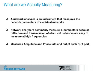 29
What are we Actually Measuring?
 A network analyzer is an instrument that measures the
network parameters of electrical networks
 Network analyzers commonly measure s–parameters because
reflection and transmission of electrical networks are easy to
measure at high frequencies
 Measures Amplitude and Phase into and out of each DUT port
 