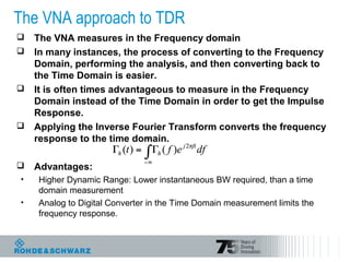The VNA approach to TDR
 The VNA measures in the Frequency domain
 In many instances, the process of converting to the Frequency
Domain, performing the analysis, and then converting back to
the Time Domain is easier.
 It is often times advantageous to measure in the Frequency
Domain instead of the Time Domain in order to get the Impulse
Response.
 Applying the Inverse Fourier Transform converts the frequency
response to the time domain.
 Advantages:
• Higher Dynamic Range: Lower instantaneous BW required, than a time
domain measurement
• Analog to Digital Converter in the Time Domain measurement limits the
frequency response.
 