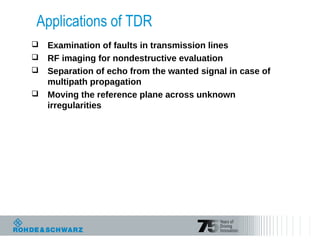 Applications of TDR
 Examination of faults in transmission lines
 RF imaging for nondestructive evaluation
 Separation of echo from the wanted signal in case of
multipath propagation
 Moving the reference plane across unknown
irregularities
 