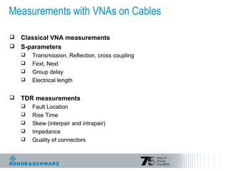 Measurements with VNAs on Cables
 Classical VNA measurements
 S-parameters
 Transmission, Reflection, cross coupling
 Fext, Next
 Group delay
 Electrical length
 TDR measurements
 Fault Location
 Rise Time
 Skew (interpair and intrapair)
 Impedance
 Quality of connectors
 