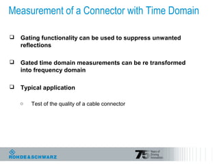 Measurement of a Connector with Time Domain
 Gating functionality can be used to suppress unwanted
reflections
 Gated time domain measurements can be re transformed
into frequency domain
 Typical application
o Test of the quality of a cable connector
 