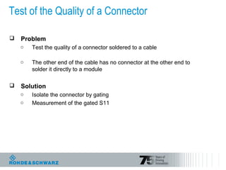 Test of the Quality of a Connector
 Problem
o Test the quality of a connector soldered to a cable
o The other end of the cable has no connector at the other end to
solder it directly to a module
 Solution
o Isolate the connector by gating
o Measurement of the gated S11
 