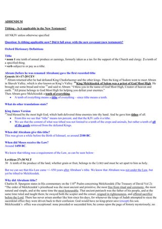 ADDENDUM
Tithing – Is it applicable in the New Testament?
All NKJV unless otherwise specified
Question: Is tithing applicable now? Did it fall away with the new covenant (new testament)?
Oxford Dictionary Definitions
Tithe
• noun 1 one tenth of annual produce or earnings, formerly taken as a tax for the support of the Church and clergy. 2 a tenth of
a specified thing.
• verb subject to or pay as a tithe.
Abram (before he was renamed Abraham) gave the first recorded tithe
Genesis 14 v17-20 CEV
17
Abram returned after he had defeated King Chedorlaomer and the other kings. Then the king of Sodom went to meet Abram
in Shaveh Valley, which is also known as King’s Valley. 18
King Melchizedek of Salem was a priest of God Most High. He
brought out some bread and wine 19
and said to Abram: “I bless you in the name of God Most High, Creator of heaven and
earth. 20
All praise belongs to God Most High for helping you defeat your enemies.”
Then Abram gave Melchizedek a tenth of everything.
 A tenth of everything means a tithe of everything – since tithe means a tenth.
What do other translations state?
King James Version
20
And blessed be the most high God, which hath delivered thine enemies into thy hand. And he gave him tithes of all.
 From this we see that “tithe” means ten percent, and that the KJV calls it a tithe.
 We see that the content of what was tithed was not limited to a tenth of the crops and animals, but rather a tenth of all
of the goods retrieved from the defeated Kings.
When did Abraham give this tithe?
This was given a while before the Birth of Ishmael, so around 2100 BC.
When did Moses receive the Law?
Around 1450 BC.
We know that tithing was a requirement of the Law, as can be seen below:
Leviticus 27v30 NLT
30 A tenth of the produce of the land, whether grain or fruit, belongs to the LORD and must be set apart to him as holy.
But we can see that this Law came +/- 650 years after Abraham’s tithe. We know that Abraham was not under the Law, but
yet he tithed to Melchizedek.
Why did Abraham tithe?
Charles H. Spurgeon states in His commentary on the 110th
Psalm concerning Melchizedek (The Treasury of David Vol 2):
“The order of Melchizedek’s priesthood was the most ancient and primitive, the most free from ritual and ceremony, the most
natural and simple, and at the same time the most honourable. That ancient patriarch was the father of his people, and at the
same time ruled and taught them; he swayed both the scepter and the censer, reigned in righteousness, and offered sacrifice
before the Lord. There has never arisen another like him since his days, for whenever the kings of Judah attempted to sieze the
sacerdotal office they were driven back to their confusion: God would have no king-priest save (except) his son.
Melchizedek’s office was exceptional: none preceded or succeeded him; he comes upon the page of history mysteriously; no
 