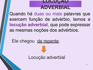 Quando há duas ou mais palavras que
exercem função de advérbio, temos a
locução adverbial, que pode expressar
as mesmas noções dos advérbios.
Ele chegou de repente.
Locução adverbial
10
LOCUÇÃO
ADVERBIAL
 