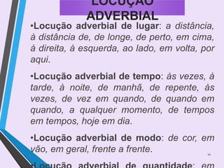 12
LOCUÇÃO
ADVERBIAL
•Locução adverbial de lugar: a distância,
à distância de, de longe, de perto, em cima,
à direita, à esquerda, ao lado, em volta, por
aqui.
•Locução adverbial de tempo: às vezes, à
tarde, à noite, de manhã, de repente, às
vezes, de vez em quando, de quando em
quando, a qualquer momento, de tempos
em tempos, hoje em dia.
•Locução adverbial de modo: de cor, em
vão, em geral, frente a frente.
 