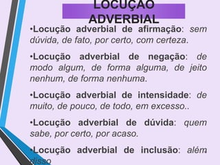 13
LOCUÇÃO
ADVERBIAL
•Locução adverbial de afirmação: sem
dúvida, de fato, por certo, com certeza.
•Locução adverbial de negação: de
modo algum, de forma alguma, de jeito
nenhum, de forma nenhuma.
•Locução adverbial de intensidade: de
muito, de pouco, de todo, em excesso..
•Locução adverbial de dúvida: quem
sabe, por certo, por acaso.
•Locução adverbial de inclusão: além
disso
 