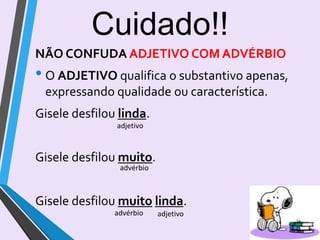 NÃO CONFUDA ADJETIVO COM ADVÉRBIO
• O ADJETIVO qualifica o substantivo apenas,
expressando qualidade ou característica.
Gisele desfilou linda.
Gisele desfilou muito.
Gisele desfilou muito linda.
Cuidado!!
adjetivo
advérbio
advérbio adjetivo
14
 