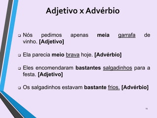 Adjetivo x Advérbio
15
 Nós pedimos apenas meia garrafa de
vinho. [Adjetivo]
 Ela parecia meio brava hoje. [Advérbio]
 Eles encomendaram bastantes salgadinhos para a
festa. [Adjetivo]
 Os salgadinhos estavam bastante frios. [Advérbio]
 