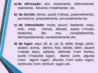 8
a) de afirmação: sim, certamente, efetivamente,
realmente, deveras (=realmente) etc.
b) de dúvida: talvez, quiçá (=talvez, possivelmente),
porventura, possivelmente, provavelmente etc.
c) de intensidade: muito, pouco, bastante, meio,
todo, mais, menos, demais, assaz (=muito,
bastante), tão, mui, completamente,
demasiadamente, excessivamente etc.
d) de lugar: aqui, ali, aí, cá, lá, atrás, longe, perto,
abaixo, acima, dentro, fora, detrás, além, aquém
(=deste lado), adiante, defronte (=em frente),
acolá (=naquele lugar), diante, junto, algures
(=em algum lugar), alhures (=em outro lugar),
nenhures (=em nenhum lugar) etc.
 