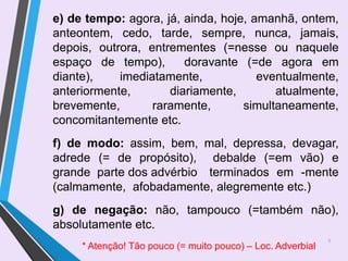 9
e) de tempo: agora, já, ainda, hoje, amanhã, ontem,
anteontem, cedo, tarde, sempre, nunca, jamais,
depois, outrora, entrementes (=nesse ou naquele
espaço de tempo), doravante (=de agora em
diante), imediatamente, eventualmente,
anteriormente, diariamente, atualmente,
brevemente, raramente, simultaneamente,
concomitantemente etc.
f) de modo: assim, bem, mal, depressa, devagar,
adrede (= de propósito), debalde (=em vão) e
grande parte dos advérbio terminados em -mente
(calmamente, afobadamente, alegremente etc.)
g) de negação: não, tampouco (=também não),
absolutamente etc.
* Atenção! Tão pouco (= muito pouco) – Loc. Adverbial
 