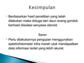  Berdasarkan hasil penelitian yang telah
dilakukan maka diduga dari daun eceng gondok
berhasil diisolasi senyawa steroid.
Saran
 Perlu dilakukannya pengujian menggunakan
spektrofotometer infra merah utuk mendapatkan
data informasi isolat yang lebih akurat.
 