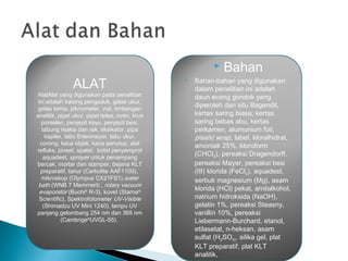 ALAT
AlatAlat yang digunakan pada penelitian
ini adalah batang pengaduk, gelas ukur,
gelas kimia, piknometer, vial, timbangan
analitik, pipet ukur, pipet tetes, oven, krus
porselen, penjepit kayu, penjepit besi,
tabung reaksi dan rak, eksikator, pipa
kapiler, labu Erlenmeyer, labu ukur,
corong, kaca objek, kaca penutup, alat
refluks, pinset, spatel, botol penyemprot
aquadest, sprayer untuk penampang
bercak, mortar dan stamper, bejana KLT
preparatif, tanur (Carbolite AAF1100),
mikroskop (Olympus CX21FS1),water
bath (WNB 7 Memmert) , rotary vacuum
evaporator (Buchi®
R-3), kuvet (Starna®
Scientific), Spektrofotometer UV-Visible
(Shimadzu UV Mini 1240), lampu UV
panjang gelombang 254 nm dan 365 nm
(Cambrige®
UVGL-55).
 Bahan
 Bahan-bahan yang digunakan
dalam penelitian ini adalah
daun eceng gondok yang
diperoleh dari situ Bagendit,
kertas saring biasa, kertas
saring bebas abu, kertas
perkamen, alumunium foil,
plastic wrap, label, kloralhidrat,
amoniak 25%, kloroform
(CHCl3), pereaksi Dragendorff,
pereaksi Mayer, pereaksi besi
(III) klorida (FeCl3), aquadest,
serbuk magnesium (Mg), asam
klorida (HCl) pekat, amilalkohol,
natrium hidroksida (NaOH),
gelatin 1%, pereaksi Steasny,
vanillin 10%, pereaksi
Liebermann-Burchard, etanol,
etilasetat, n-heksan, asam
sulfat (H2SO4), silika gel, plat
KLT preparatif, plat KLT
analitik,
 