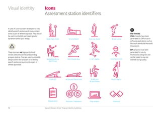 12 Special Olympics Strive™
Program Identity Guidelines
Visualidentity Icons
Assessmentstationidentifiers
File formats
PNG artworks have been
generated for Office use in
software applications such as
Microsoft Word and Microsoft
Powerpoint.
EPS artworks have been
generated for use by
Professional Designers and
can be scaled to any size
without losing quality.
A suite of icons has been developed to help
identify specific stations and measurement
areas as part of athlete appraisal. They should
be used to embellish and create greater
dynamism within your design.
These icons are not logos and should
not be used without the corresponding
program lock-up. They are used to embellish
designs within the program or to identify
specific stations at events and as part of
athlete appraisals.
Body Mass Index Sit and Reach One Leg Stand Broad Jump
Seated Medicine
Ball Throw
20m Shuttle Run 5-10-5 Agility
Push-ups 60 Second Plank Hold 30 Second
Sit and Stand
Snap Station CheckoutNutrition / HydrationRegistration
Reach higher
Coaches Corner
 