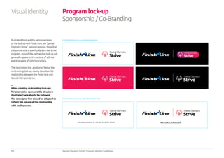 14 Special Olympics Strive™
Program Identity Guidelines
Program lock-up
Sponsorship/Co-Branding
NATIONAL SPONSOR OF SPECIAL OLYMPICS STRIVE™
NATIONAL SPONSOR
Illustrated here are the various versions
of the lock-up with Finish Line, our Special
Olympics Strive™
national sponsor. Note that
the partnership is specifically with the Strive
program. As such the partnership lock-up will
generally appear in the context of a Strive
event or piece of communications.
The description line, positioned below the
co-branding lock-up, clearly describes the
relationship between the Finish Line and
Special Olympics Strive.
...
When creating co-branding lock-ups
for alternative sponsors the structure
illustrated here should be followed.
The descriptor line should be adapted to
reflect the nature of the relationship
with each sponsor.
Co-Branding lock-up artwork versions
Co-Branding lock-up with descriptor line
VisualIdentity
 