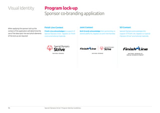 15 Special Olympics Strive™
Program Identity Guidelines
When applying the sponsor lock-up the
context of the application will determine the
use of the descriptor line and which elements
of the lock-up are required.
Program lock-up
Sponsorco-brandingapplication
Finish Line Context Joint Context SO Context
Finish Line acknowledges its support of
Special Olympics Srive™
. Appears on Finish
Line’s promotional materials
Both brands acknowledge their partnership on
shared platforms. Appears on joint merchandise.
Special Olympics acknowledges the
support of Finish Line. Appears on Special
Olympics Strive™
promotional materials.
NATIONAL SPONSOR NATIONAL SPONSOR OF
SPECIAL OLYMPICS STRIVE™
NATIONAL SPONSOR
VisualIdentity
 