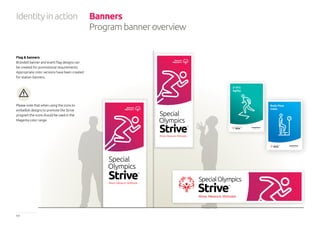 17 Special Olympics Strive™
Program Identity Guidelines
Program Name
5-10-5
Agility
Body Mass
Index
Identityinaction Banners
Programbanneroverview
Flag & banners
Branded banner and event flag designs can
be created for promotional requirements.
Appropriate color versions have been created
for station banners.
Please note that when using the icons to
embellish designs to promote the Strive
program the icons should be used in the
Magenta color range.
 