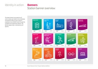 18 Special Olympics Strive™
Program Identity Guidelines
Identityinaction Banners
Stationbanneroverview
The station banners use a spectrum of
colors to allow each station to be individually
recognized as well as to give a sense of
progression as an athlete moves through the
complete set of assessment stations. The
banners appear clean, contemporary and
dynamic.
Registration
N AT I O N A L S P O N S O R
30 Second
Sit and Stand
N AT I O N A L S P O N S O R
Sit and
Reach
N AT I O N A L S P O N S O R
60 Second
Plank Hold
N AT I O N A L S P O N S O R
One Leg
Stand
N AT I O N A L S P O N S O R
20m
Shuttle Run
N AT I O N A L S P O N S O R
Broad Jump
N AT I O N A L S P O N S O R
Nutrition /
Hydration
N AT I O N A L S P O N S O R
Checkout
N AT I O N A L S P O N S O R
Seated Medicine
Ball Throw
N AT I O N A L S P O N S O R
Coaches
Corner
N AT I O N A L S P O N S O R
5-10-5 Agility
N AT I O N A L S P O N S O R
Snapper
N AT I O N A L S P O N S O R
Body Mass
Index
N AT I O N A L S P O N S O R
Push-ups
N AT I O N A L S P O N S O R
 
