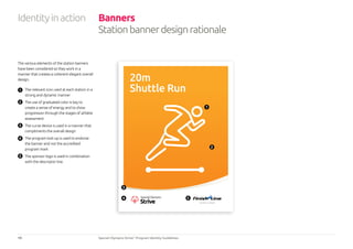 19 Special Olympics Strive™
Program Identity Guidelines
Identityinaction Banners
Stationbannerdesignrationale
The various elements of the station banners
have been considered so they work in a
manner that creates a coherent elegant overall
design.
1 	 The relevant icon used at each station in a
strong and dynamic manner
2 	 The use of graduated color is key to
create a sense of energy and to show
progression through the stages of athlete
assessment
3 	 The curve device is used in a manner that
compliments the overall design
4 	 The program lock-up is used to endorse
the banner and not the accredited
program mark
5 	 The sponsor logo is used in combination
with the descriptor line.
20m
Shuttle Run
N AT I O N A L S P O N S O R
1
2
3
4 5
 