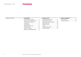 2 Special Olympics Strive™
Program Identity Guidelines
Contents
Guidelines introduction	 4 1 	 Visual identity
Visual identity introduction 	 6
Program lock-up artwork versions	 7
Program lock-up application	 8
Color palette	 9
Color gradients	 11
Assessment station icons	 12
Food illustrations	 13
Sponsor co-branding	 14
Sponsor co-branding application	 15
2 	 Identity in action
Program banner overview	 17
Station banner overview	 18
Station banner design rationale	 19
Pitch-side banners	 20
Publication covers 	 21
T-shirts	22
Kit bags & water bottles	 23
Nutrition placemat	 24
3 	 Identity management
Naming protocol	 26
Contacts & resources	 27
Version1.0
 