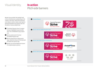 20 Special Olympics Strive™
Program Identity Guidelines
Standard Banner
Banner with single sponsor endorsement
Banner with multiple sponsor endorsement
Banner with Accredited Program mark
Banners may use either the standard mark
or the co-branding lock-up depending on the
context or the event. Note how the dynamic
curve device is used to create a clear space to
distinguish between the program mark and
the event or local accredited mark.
1 	 The Special Olympics Strive™ program
lock-up is highlighted using the white
area. This is embellished using a station
icon.
2 	 Banner positioning for the local
Accredited Program mark.
3 	 Banner positioning for single sponsor
logos. Note the inclusion of the descriptor
line below the sponsor logo.
4 	 Banners can accommodate the inclusion
of multiple program sponsors.
In action
Pitch-sidebanners
VisualIdentity
1
2
3
4
 