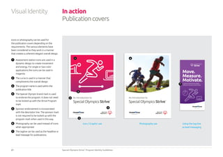 21 Special Olympics Strive™
Program Identity Guidelines
Using the tag-line
as lead messaging
An introduction to
SpecialOlympicsStrive™
A guide to maximising your athletic
ability and mainting a healthy lifestyle
An introduction to
SpecialOlympicsStrive™
Icons or photography can be used for
the publication covers depending on the
requirements. The various elements have
been considered so they work in a manner
that creates a coherent elegant overall design.
1 	 Assessment station icons are used in a
dynamic design to create movement
and energy. For single or two color
applications the icons can be used in
magenta
2 	 The curve is used in a manner that
compliments the overall design
3 	 The program name is used within the
publication title
4 	 The Special Olympic brand mark is used
to endorse the program. It does not need
to be locked-up with the Strive Program
mark
5 	 Sponsor endorsement is incorporated
with the descriptor line. The sponsor mark
is not required to be locked up with the
program mark when used in this way.
6 	 Photography can be used instead of icons
when appropriate
7 	 The tagline can be used as the headline or
lead message for publications.
1
4
2
5
3
6
7
In action
Publicationcovers
VisualIdentity
Photography useIcon / Graphic use
 