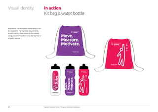 23 Special Olympics Strive™
Program Identity Guidelines
Branded kit bag and water bottle designs can
be created for merchandise requirements.
As with t-shirts, these items can be created
using assessment station icons, the tag-line or
program lock-up.
In action
Kitbagwaterbottle
VisualIdentity
 