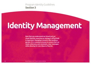Special Olympics Strive™
Program Identity Guidelines
Now that you understand our brand and our
visual identity, ensuring we manage it effectively
is important. Managing a brand is like tending a
garden. It is a constant process to ensure that we
retain coherency and consistent, clear messages
while allowing for new ideas to flourish.
25
ProgramIdentityGuidelines
Section 3
Identity Management
 