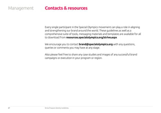27 Strive Program Identity Guidelines
Every single participant in the Special Olympics movement can play a role in aligning
and strengthening our brand around the world. These guidelines as well as a
comprehensive suite of tools, messaging materials and templates are available for all
to download from resources.specialolympics.org/strive.aspx
We encourage you to contact brand@specialolympics.org with any questions,
queries or comments you may have at any stage.
Also please feel free to share any case studies and images of any successful brand
campaigns or execution in your program or region.
Contacts  resourcesManagement
 